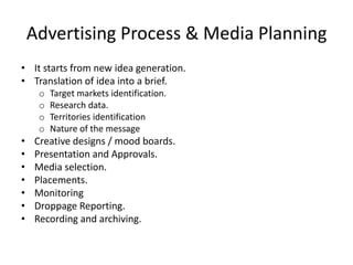 Advertising Process & Media Planning
• It starts from new idea generation.
• Translation of idea into a brief.
     o   Target markets identification.
     o   Research data.
     o   Territories identification
     o   Nature of the message
•   Creative designs / mood boards.
•   Presentation and Approvals.
•   Media selection.
•   Placements.
•   Monitoring
•   Droppage Reporting.
•   Recording and archiving.
 