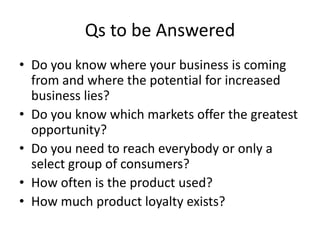 Qs to be Answered
• Do you know where your business is coming
  from and where the potential for increased
  business lies?
• Do you know which markets offer the greatest
  opportunity?
• Do you need to reach everybody or only a
  select group of consumers?
• How often is the product used?
• How much product loyalty exists?
 