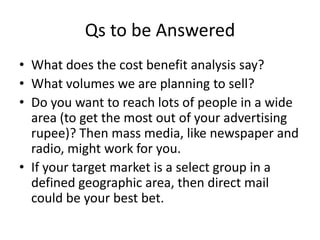 Qs to be Answered
• What does the cost benefit analysis say?
• What volumes we are planning to sell?
• Do you want to reach lots of people in a wide
  area (to get the most out of your advertising
  rupee)? Then mass media, like newspaper and
  radio, might work for you.
• If your target market is a select group in a
  defined geographic area, then direct mail
  could be your best bet.
 