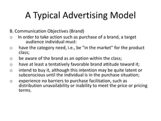 A Typical Advertising Model
B. Communication Objectives (Brand)
o In order to take action such as purchase of a brand, a target
         audience individual must:
o have the category need, i.e., be "in the market" for the product
     class;
o be aware of the brand as an option within the class;
o have at least a tentatively favorable brand attitude toward it;
o intend to buy it, although this intention may be quite latent or
     subconscious until the individual is in the purchase situation;
o experience no barriers to purchase facilitation, such as
     distribution unavailability or inability to meet the price or pricing
     terms.
 