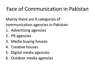 Face of Communication in Pakistan
Mainly there are 6 categories of
communication agencies in Pakistan:
1. Advertising agencies
2. PR agencies
3. Media buying houses
4. Creative houses
5. Digital media agencies
6. Outdoor media agencies
 