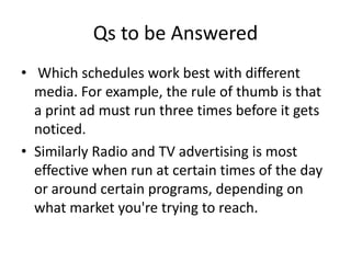 Qs to be Answered
• Which schedules work best with different
  media. For example, the rule of thumb is that
  a print ad must run three times before it gets
  noticed.
• Similarly Radio and TV advertising is most
  effective when run at certain times of the day
  or around certain programs, depending on
  what market you're trying to reach.
 