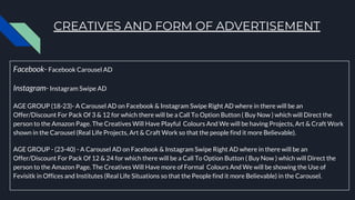 CREATIVES AND FORM OF ADVERTISEMENT
Facebook- Facebook Carousel AD
Instagram- Instagram Swipe AD
AGE GROUP (18-23)- A Carousel AD on Facebook & Instagram Swipe Right AD where in there will be an
Offer/Discount For Pack Of 3 & 12 for which there will be a Call To Option Button ( Buy Now ) which will Direct the
person to the Amazon Page. The Creatives Will Have Playful Colours And We will be having Projects, Art & Craft Work
shown in the Carousel (Real Life Projects, Art & Craft Work so that the people find it more Believable).
AGE GROUP - (23-40) - A Carousel AD on Facebook & Instagram Swipe Right AD where in there will be an
Offer/Discount For Pack Of 12 & 24 for which there will be a Call To Option Button ( Buy Now ) which will Direct the
person to the Amazon Page. The Creatives Will Have more of Formal Colours And We will be showing the Use of
Fevisitk in Offices and Institutes (Real Life Situations so that the People find it more Believable) in the Carousel.
 