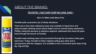 ABOUT THE BRAND-
FEVISTIK ( NO CHIP CHIP NO JHIK JHIK )
Born To Make India Mess-Free
Fevistik pulls consumers out of sticky situations.
There was a time when adhesives were only available in liquid form and
paper-to-paper sticking meant sticky fingers and an overall messy experience.
Pidilite, being the pioneers in adhesive segment, addressed this issue 20 years
back through the launch of Fevistik.
Fevistik made sticking clean and convenient through its innovative rotary glue
stick form. Today, Fevistik is India’s highest selling glue stick and is
synonymous with the category. It is available in four convenient pack sizes of 5g,
8g, 15g and 22g
 