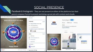 SOCIAL PRESENCE
Facebook & Instagram - They are not present on either of the platforms but their
parent company Fevicol is present and doing a great job with content and visuals.
 