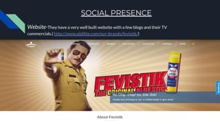SOCIAL PRESENCE
Website-They have a very well built website with a few blogs and their TV
commercials.( http://www.pidilite.com/our-brands/fevistik/)
 