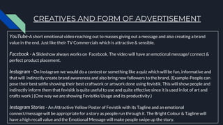 CREATIVES AND FORM OF ADVERTISEMENT
YouTube-A short emotional video reaching out to masses giving out a message and also creating a brand
value in the end. Just like their TV Commercials which is attractive & sensible.
Facebook - A Slideshow always works on Facebook. The video will have an emotional message/ connect &
perfect product placement.
Instagram - On Instagram we would do a contest or something like a quiz which will be fun, informative and
that will indirectly create brand awareness and also bring new followers to the brand. (Example-People can
pose their best selfie showing their best craftwork or artwork done using fevistik. This will show people and
indirectly inform them that fevisitk is quite useful to use and quite effective since it is used in lot of art and
crafts work ) (One way we are showing Fevisitks Usage and its productivity.)
Instagram Stories - An Attractive Yellow Poster of Fevistik with its Tagline and an emotional
connect/message will be appropriate for a story as people run through it. The Bright Colour & Tagline will
have a high recall value and the Emotional Message will make people swipe up the story.
 
