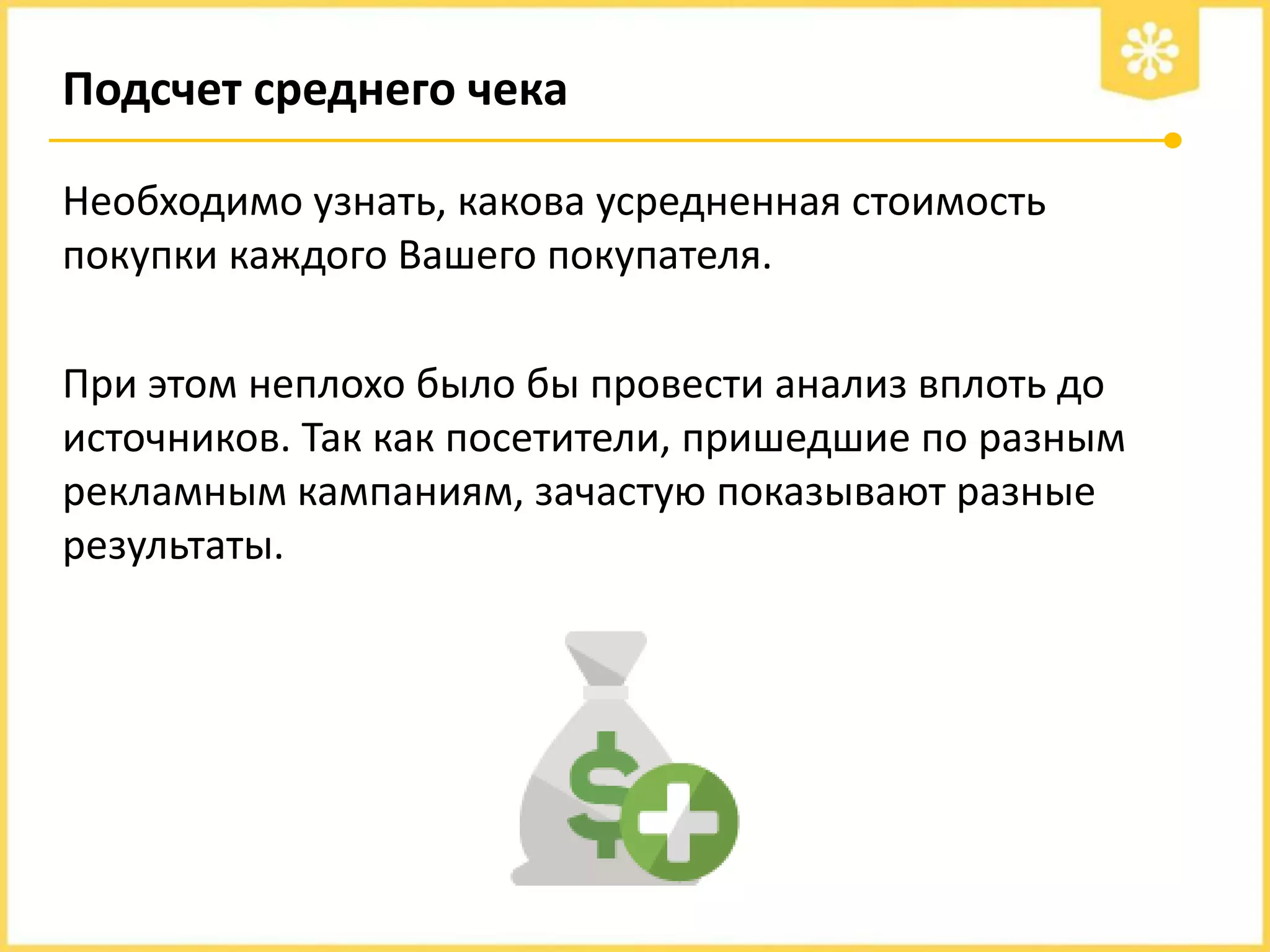 Подсчет среднего чека
Необходимо узнать, какова усредненная стоимость
покупки каждого Вашего покупателя.
При этом неплохо было бы провести анализ вплоть до
источников. Так как посетители, пришедшие по разным
рекламным кампаниям, зачастую показывают разные
результаты.

 