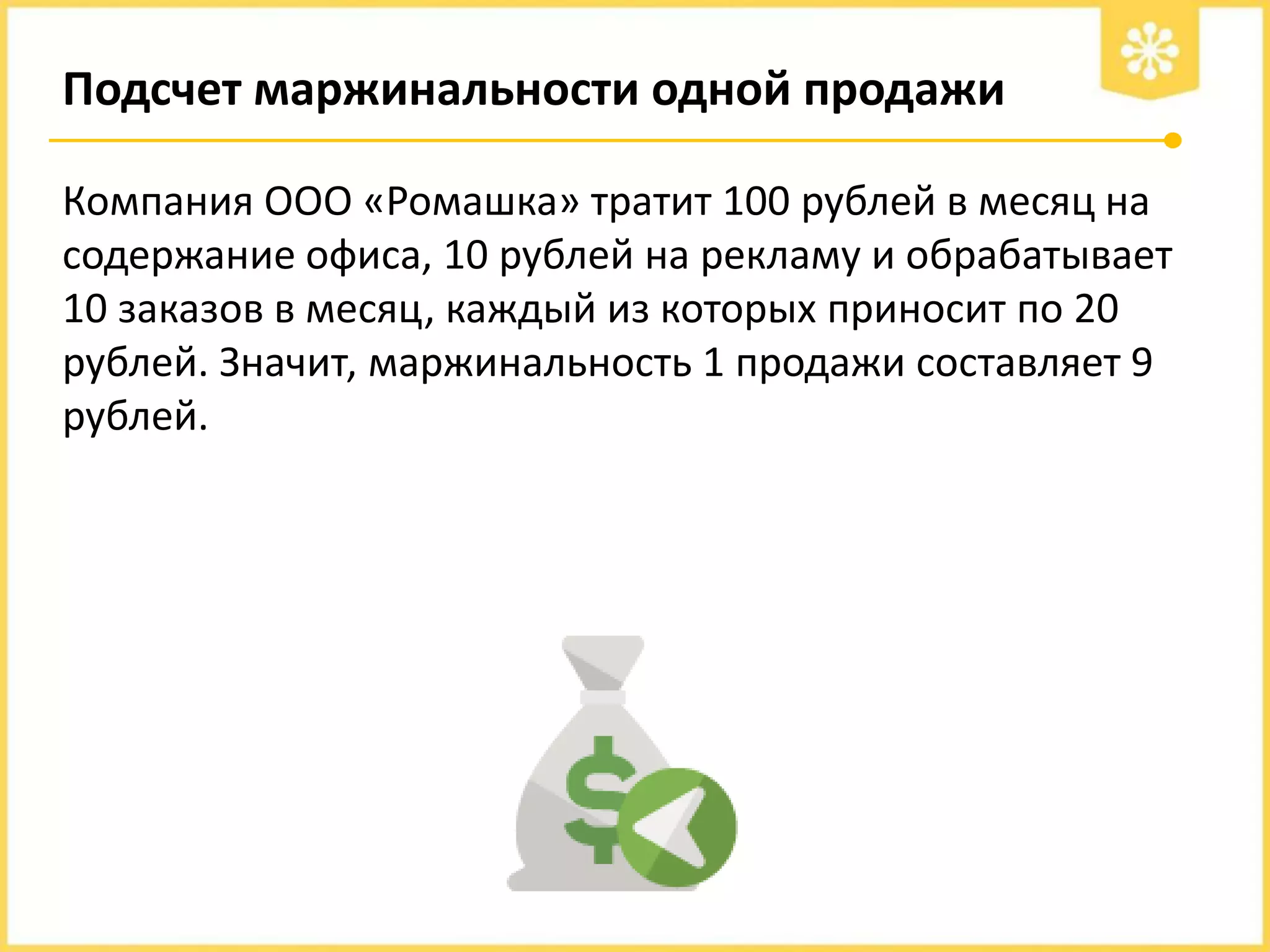 Подсчет маржинальности одной продажи
Компания ООО «Ромашка» тратит 100 рублей в месяц на
содержание офиса, 10 рублей на рекламу и обрабатывает
10 заказов в месяц, каждый из которых приносит по 20
рублей. Значит, маржинальность 1 продажи составляет 9
рублей.

 
