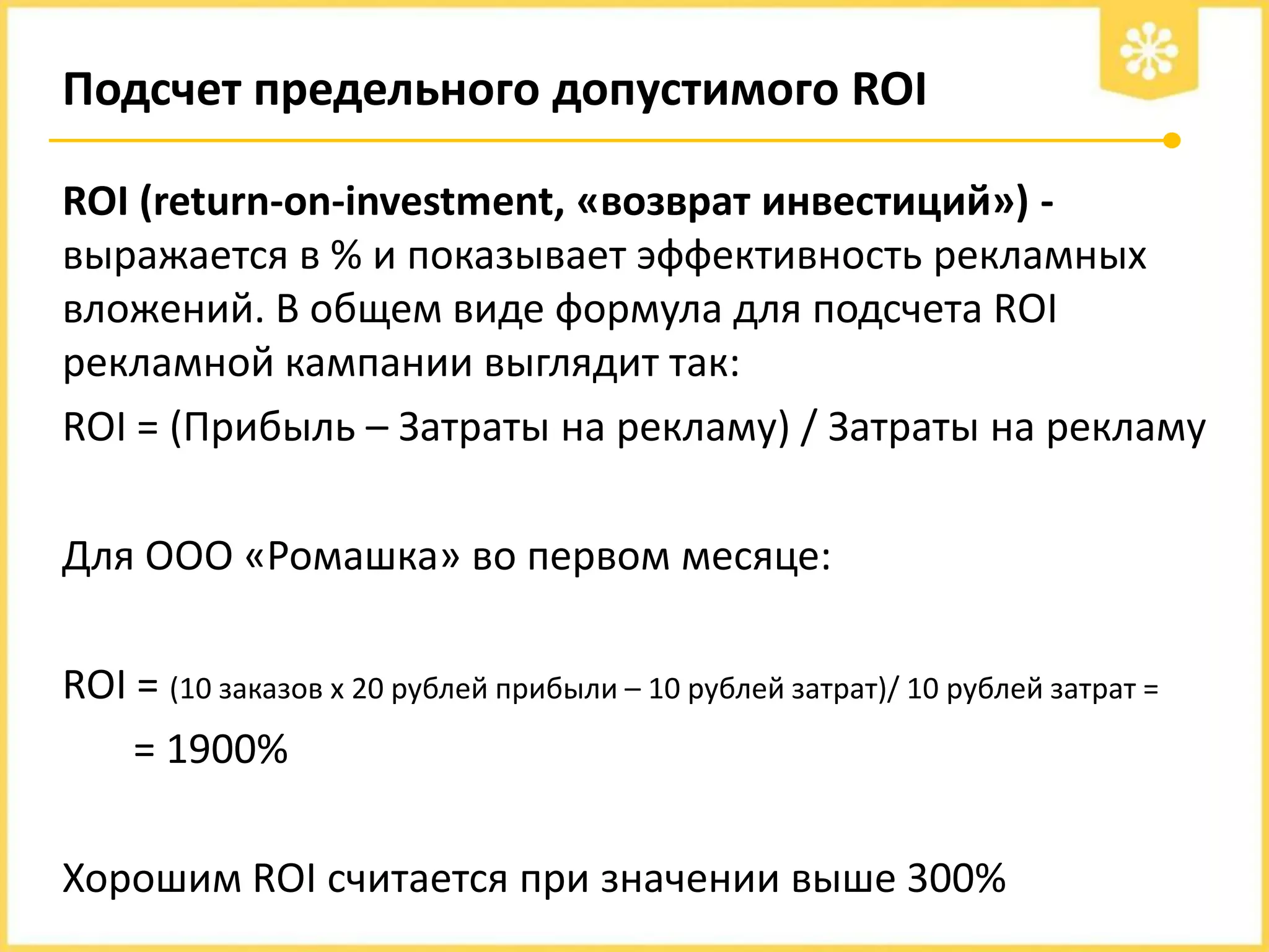 Подсчет предельного допустимого ROI
ROI (return-on-investment, «возврат инвестиций») выражается в % и показывает эффективность рекламных
вложений. В общем виде формула для подсчета ROI
рекламной кампании выглядит так:
ROI = (Прибыль – Затраты на рекламу) / Затраты на рекламу
Для ООО «Ромашка» во первом месяце:
ROI = (10 заказов х 20 рублей прибыли – 10 рублей затрат)/ 10 рублей затрат =
= 1900%

Хорошим ROI считается при значении выше 300%

 