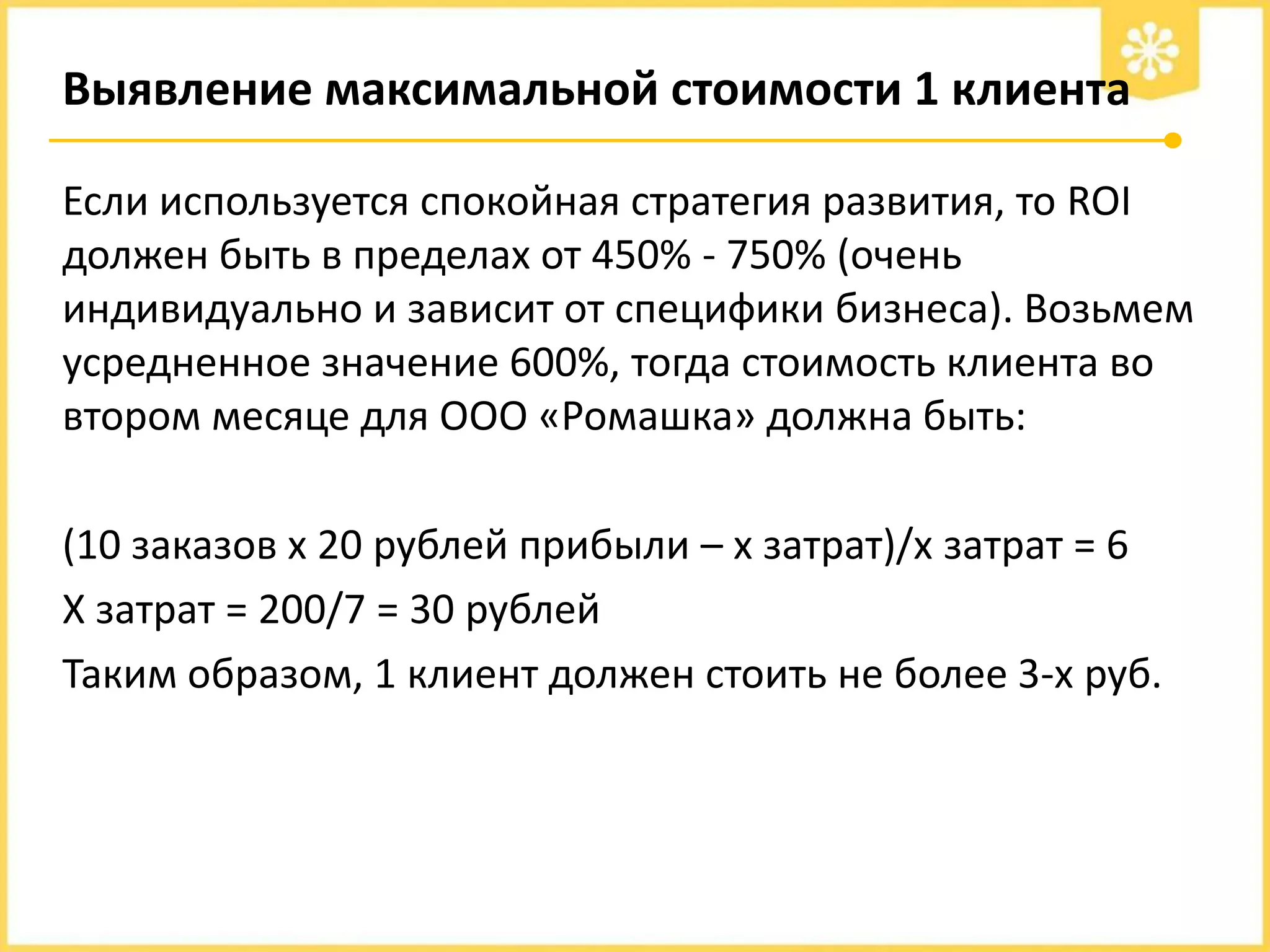 Выявление максимальной стоимости 1 клиента
Если используется спокойная стратегия развития, то ROI
должен быть в пределах от 450% - 750% (очень
индивидуально и зависит от специфики бизнеса). Возьмем
усредненное значение 600%, тогда стоимость клиента во
втором месяце для ООО «Ромашка» должна быть:
(10 заказов х 20 рублей прибыли – х затрат)/х затрат = 6
Х затрат = 200/7 = 30 рублей
Таким образом, 1 клиент должен стоить не более 3-х руб.

 