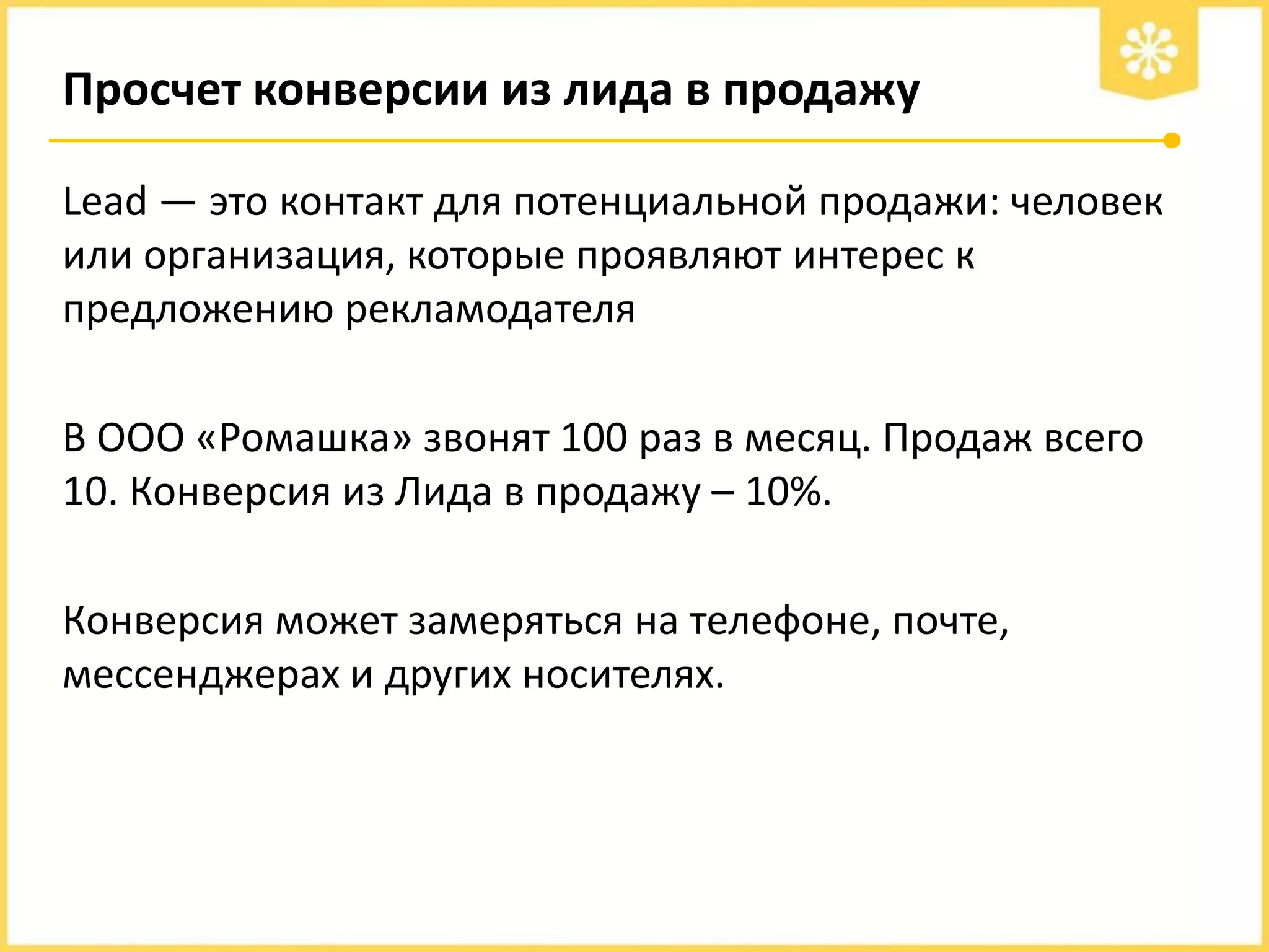 Просчет конверсии из лида в продажу
Lead — это контакт для потенциальной продажи: человек
или организация, которые проявляют интерес к
предложению рекламодателя

В ООО «Ромашка» звонят 100 раз в месяц. Продаж всего
10. Конверсия из Лида в продажу – 10%.
Конверсия может замеряться на телефоне, почте,
мессенджерах и других носителях.

 