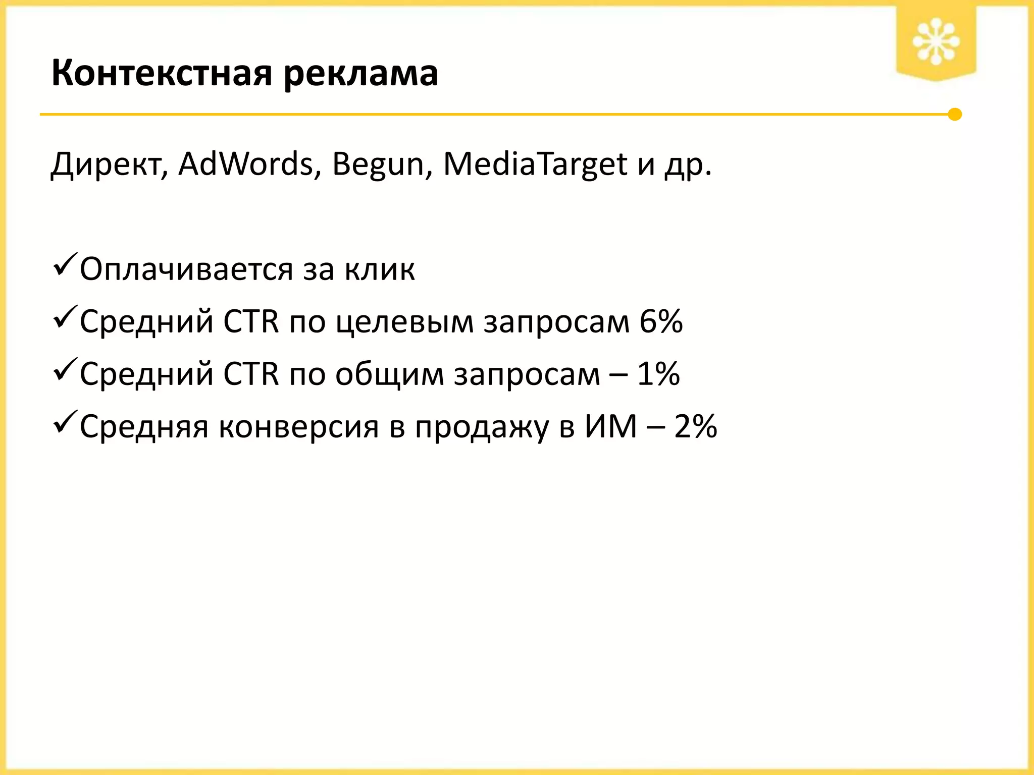 Контекстная реклама
Директ, AdWords, Begun, MediaTarget и др.
Оплачивается за клик
Средний CTR по целевым запросам 6%
Средний CTR по общим запросам – 1%
Средняя конверсия в продажу в ИМ – 2%

 