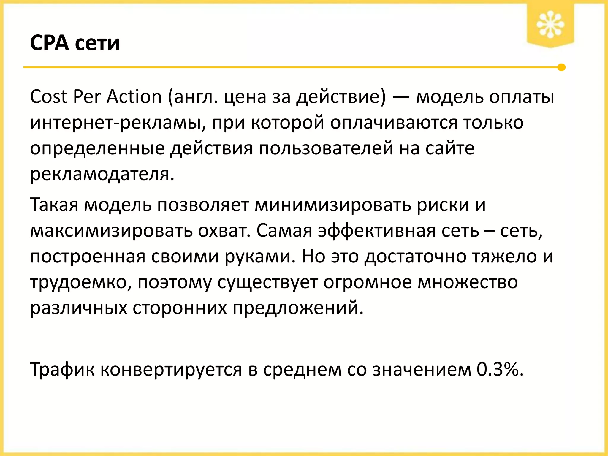 СРА сети
Cost Per Action (англ. цена за действие) — модель оплаты
интернет-рекламы, при которой оплачиваются только
определенные действия пользователей на сайте
рекламодателя.
Такая модель позволяет минимизировать риски и
максимизировать охват. Самая эффективная сеть – сеть,
построенная своими руками. Но это достаточно тяжело и
трудоемко, поэтому существует огромное множество
различных сторонних предложений.
Трафик конвертируется в среднем со значением 0.3%.

 