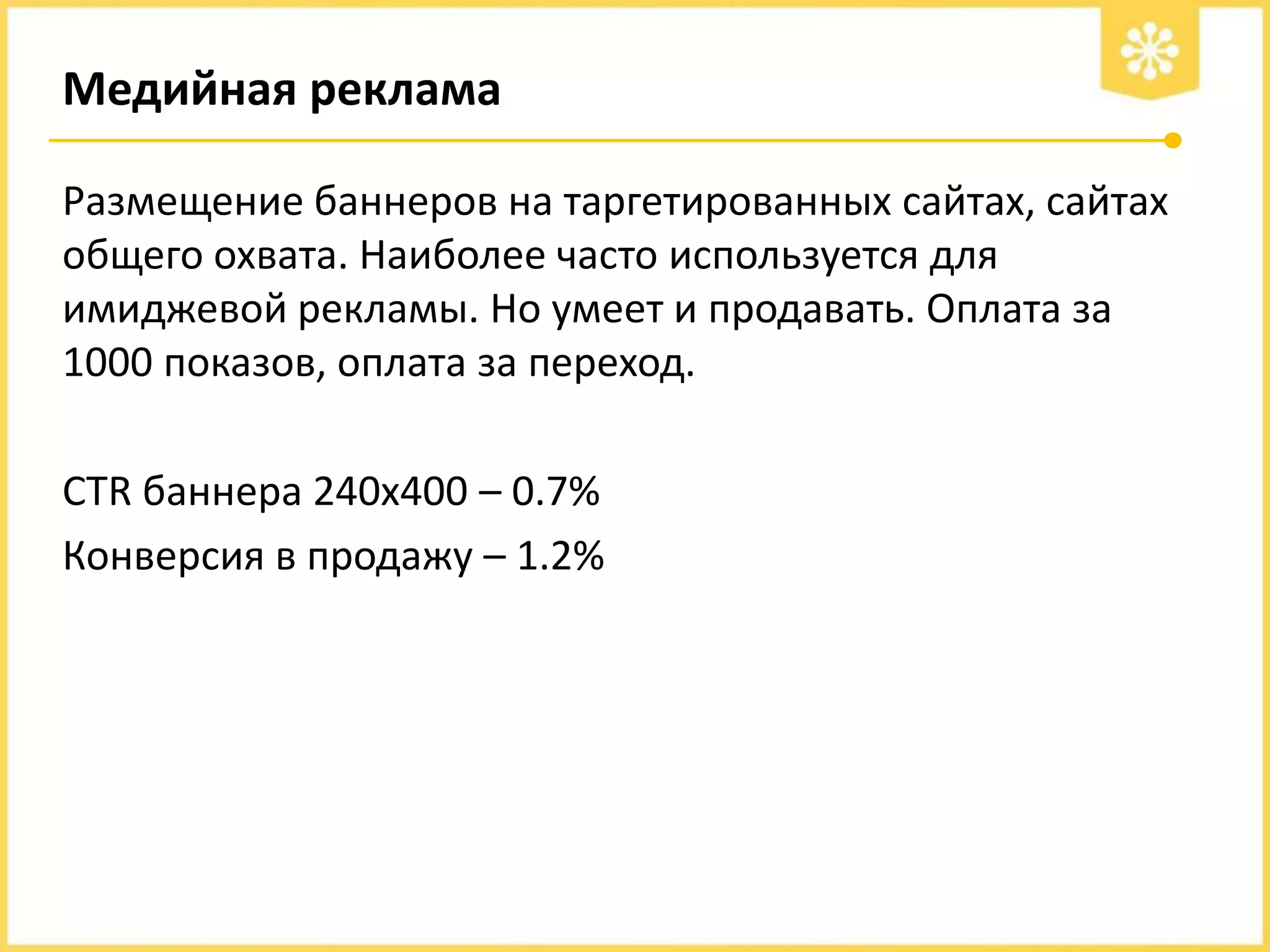 Медийная реклама
Размещение баннеров на таргетированных сайтах, сайтах
общего охвата. Наиболее часто используется для
имиджевой рекламы. Но умеет и продавать. Оплата за
1000 показов, оплата за переход.
СTR баннера 240х400 – 0.7%
Конверсия в продажу – 1.2%

 