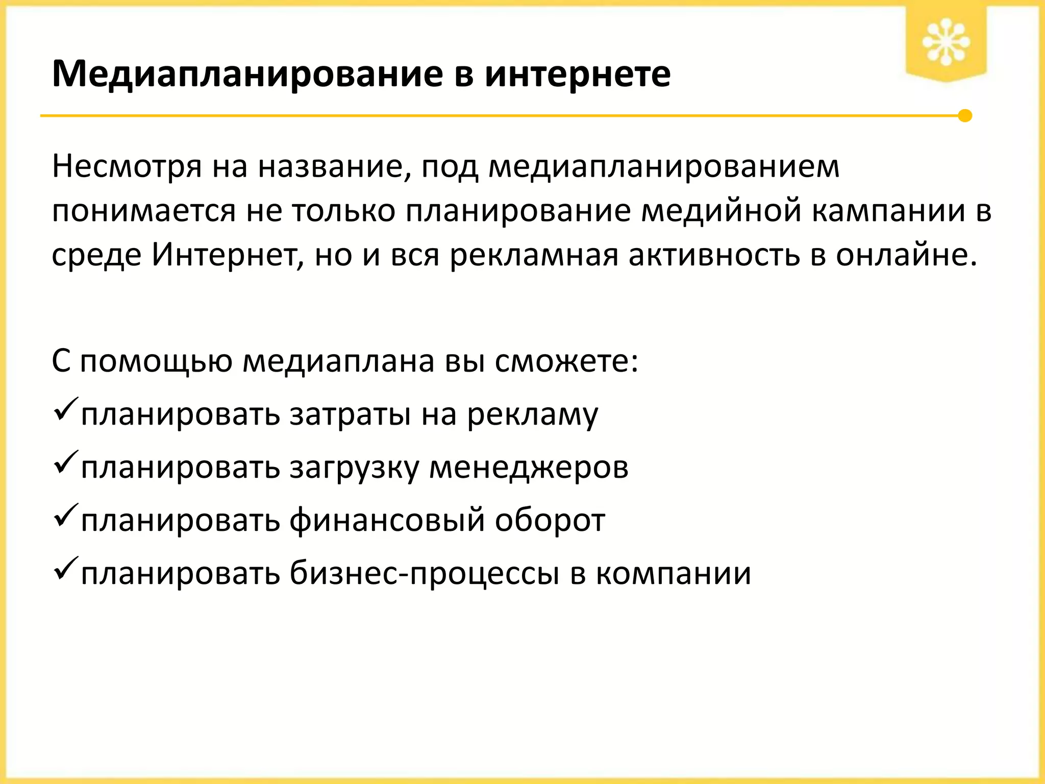 Медиапланирование в интернете
Несмотря на название, под медиапланированием
понимается не только планирование медийной кампании в
среде Интернет, но и вся рекламная активность в онлайне.

С помощью медиаплана вы сможете:
планировать затраты на рекламу
планировать загрузку менеджеров
планировать финансовый оборот
планировать бизнес-процессы в компании

 