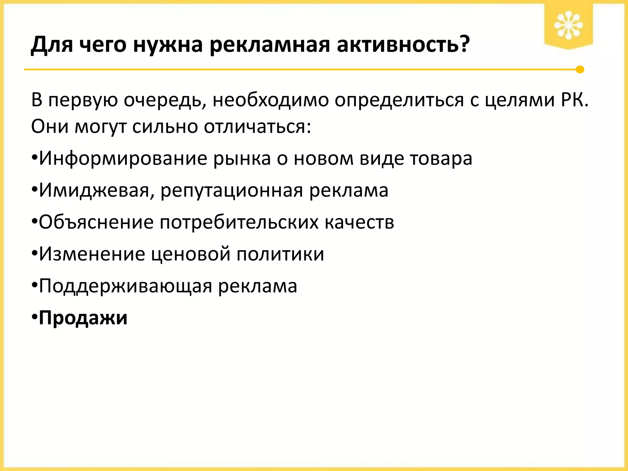 Для чего нужна рекламная активность?
В первую очередь, необходимо определиться с целями РК.
Они могут сильно отличаться:
•Информирование рынка о новом виде товара
•Имиджевая, репутационная реклама
•Объяснение потребительских качеств
•Изменение ценовой политики
•Поддерживающая реклама
•Продажи

 