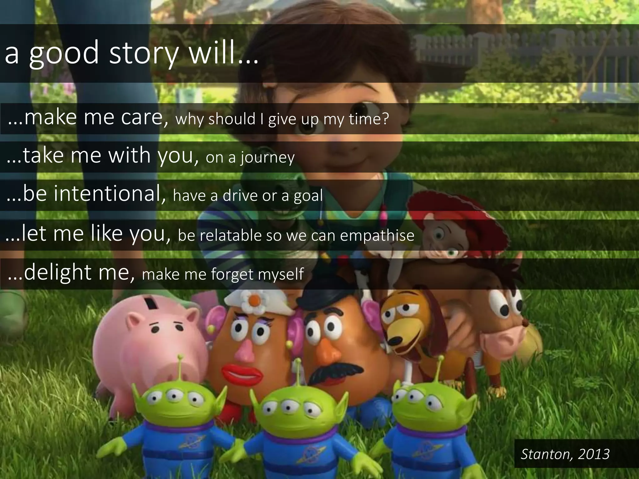 a good story will…
…make me care, why should I give up my time?
…take me with you, on a journey
…be intentional, have a drive or a goal
…let me like you, be relatable so we can empathise
…delight me, make me forget myself
Stanton, 2013
 