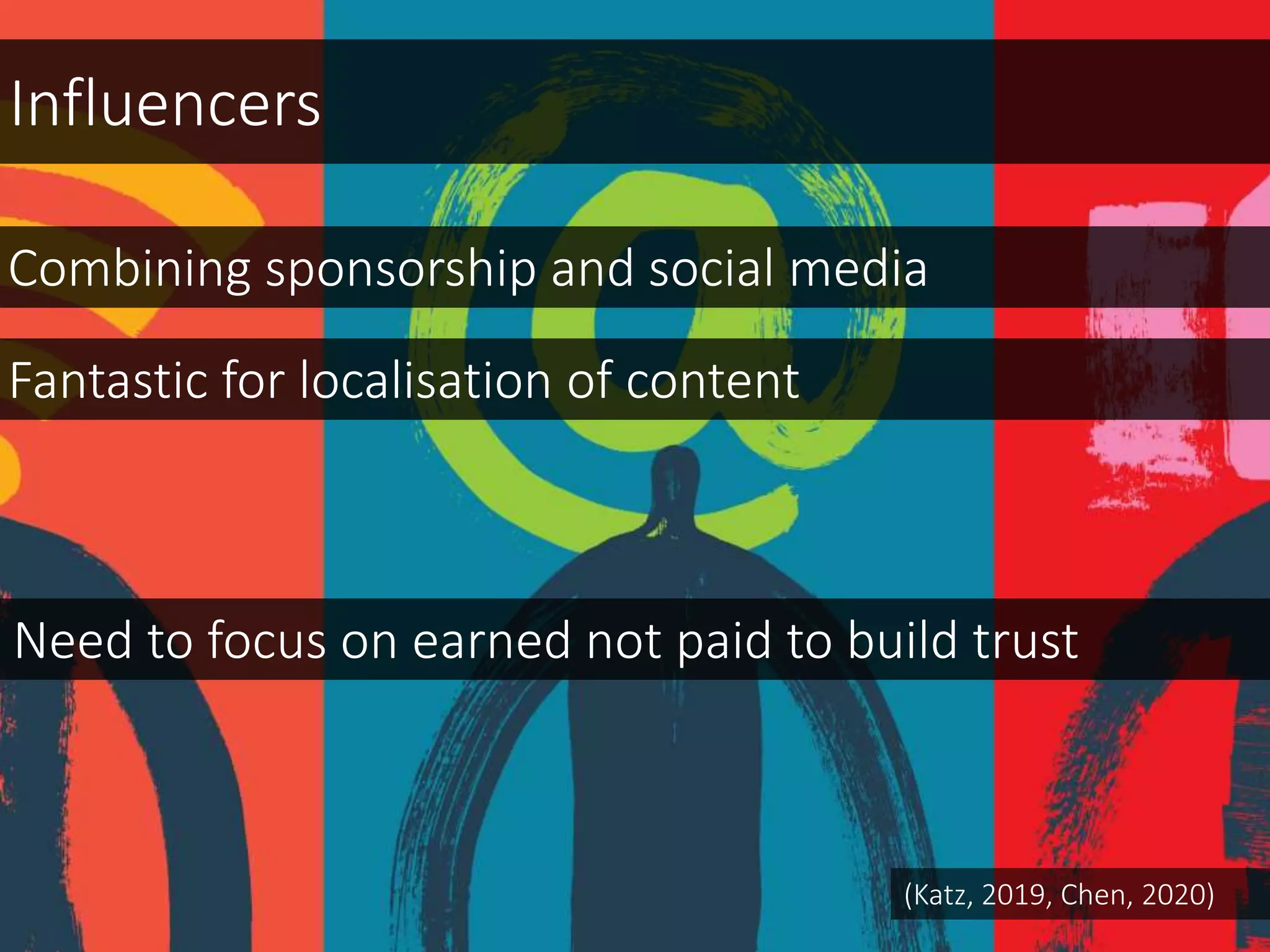 Combining sponsorship and social media
Need to focus on earned not paid to build trust
Influencers
Fantastic for localisation of content
(Katz, 2019, Chen, 2020)
 