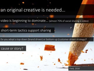 an original creative is needed…
Field, 2016
video is beginning to dominate… (almost 75% of social sharing is video)
Do you adopt a top-down (brand driven) or bottom-up (customer driven strategy)?
cause or story?
short-term tactics support sharing
 