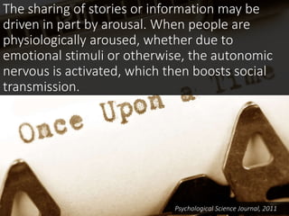 The sharing of stories or information may be
driven in part by arousal. When people are
physiologically aroused, whether due to
emotional stimuli or otherwise, the autonomic
nervous is activated, which then boosts social
transmission.
Psychological Science Journal, 2011
 