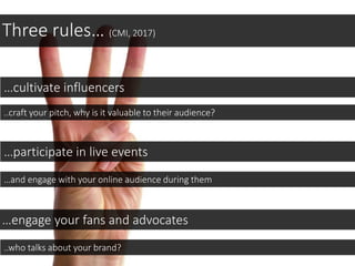 Three rules… (CMI, 2017)
…cultivate influencers
..craft your pitch, why is it valuable to their audience?
…engage your fans and advocates
…participate in live events
…and engage with your online audience during them
..who talks about your brand?
 