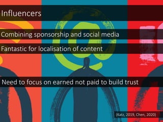 Combining sponsorship and social media
Need to focus on earned not paid to build trust
Influencers
Fantastic for localisation of content
(Katz, 2019, Chen, 2020)
 
