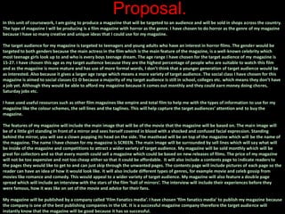 Proposal.
In this unit of coursework, I am going to produce a magazine that will be targeted to an audience and will be sold in shops across the country.
The type of magazine I will be producing is a film magazine with horror as the genre. I have chosen to do horror as the genre of my magazine
because I have so many creative and unique ideas that I could use for my magazine.
The target audience for my magazine is targeted to teenagers and young adults who have an interest in horror films. The gender would be
targeted to both genders because the main actress in the film which is the main feature of the magazine, is a well-known celebrity which
most teenage girls look up to and who is every boys teenage dream. The age range I have chosen for the target audience of my magazine is
15-27. I have chosen this age as my target audience because they are the highest percentage of people who are suitable to watch this film
and as the magazine is more mature and has use of more formal words, I don’t think that a younger generation of target audience would be
as interested. Also because it gives a larger age range which means a more variety of target audience. The social class I have chosen for this
magazine is aimed to social classes C1-D because a majority of my target audience is still in school, colleges etc. which means they don’t have
a job yet. Although they would be able to afford my magazine because it comes out monthly and they could earn money doing chores,
Saturday jobs etc.
I have used useful resources such as other film magazines like empire and total film to help me with the types of information to use for my
magazine like the colour schemes, the sell lines and the taglines. This will help capture the target audiences’ attention and to buy the
magazine.
The features of my magazine will include the main image that will be of the movie that the magazine will be based on. The main image will
be of a little girl standing in front of a mirror and sees herself covered in blood with a shocked and confused facial expression. Standing
behind the mirror, you will see a clown popping its head on the side. The masthead will be on top of the magazine which will be the name of
the magazine. The name I have chosen for my magazine is SCREEN. The main image will be surrounded by sell lines which will say what will
be inside of the magazine and competitions to attract a wider variety of target audience. My magazine will be sold monthly which will be
great for collectors and so that every month could sell a magazine which could be based on new releases of films. The price of my magazine
will not be too expensive and not too cheap either so that it could be affordable. It will also include a contents page to indicate readers to
the pages they would like to get to and can just skip through the unwanted pages. The contents page will include pictures of each page so the
reader can have an idea of how it would look like. It will also include different types of genres, for example movie and celeb gossip from
movies like romance and comedy. This would appeal to a wider variety of target audience. My magazine will also feature a double page
spread which will include an interview with the stars of the film ‘hall of mirrors’. The interview will include their experiences before they
were famous, how it was like on set of the movie and advice for their fans.
My magazine will be published by a company called ‘Film Fanatics media’. I have chosen ‘film fanatics media’ to publish my magazine because
the company is one of the best publishing companies in the UK. It is a successful magazine company therefore the target audience will
instantly know that the magazine will be good because it has so successful.
 