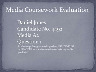 Media Coursework Evaluation
   Daniel Jones
   Candidate No. 4492
   Media A2
   Question 1
   In what ways does your media product USE, DEVELOP,
   or CHANGE forms and conventions of existing media
   products?
 