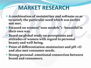 Rather than models, it used natural looking women to convey the benefits of the productOutcomeAs a result of Dove positioning itself as being in the beauty Industry and focusing on functional benefits as well as a successful marketing mix  Dove became one of the India’s most recognizable brand iconsProductsHair care: Shampoo, Spray and Gel