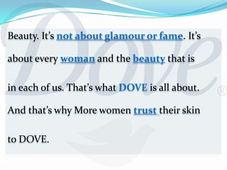 Beauty. It’s not about glamour or fame. It’s about every woman and the beauty that isin each of us. That’s what DOVE is all about.And that’s why More women trusttheir skin to DOVE.