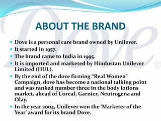 ABOUT THE BRANDDove is a personal care brand owned by Unilever.It started in 1957.The brand came to India in 1995.It is imported and marketed by Hindustan Unilever Limited (HUL).By the end of the dove firming “Real Women” Campaign, dove has become a national talking point and was ranked number three in the body lotions market, ahead of L’oreal, Garnier, Neutrogena and Olay.In the year 2004, Unilever won the ‘Marketer of the Year’ award for its brand Dove.