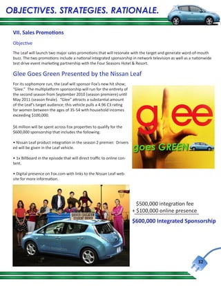 OBJECTIVES. STRATEGIES. RATIONALE.

 VII. Sales Promotions
 Objective
 The Leaf will launch two major sales promotions that will resonate with the target and generate word-of-mouth
 buzz. The two promotions include a national integrated sponsorship in network television as well as a nationwide
 test drive event marketing partnership with the Four Seasons Hotel & Resort.

 Glee Goes Green Presented by the Nissan Leaf
 For its sophomore run, the Leaf will sponsor Fox’s new hit show;
 “Glee.” The multiplatform sponsorship will run for the entirety of
 the second season from September 2010 (season premiere) until
 May 2011 (season finale). “Glee” attracts a substantial amount
 of the Leaf’s target audience; this vehicle pulls a 4.96 C3 rating
 for women between the ages of 35-54 with household incomes
 exceeding $100,000.

 $6 million will be spent across Fox properties to qualify for the
 $600,000 sponsorship that includes the following:

 • Nissan Leaf product integration in the season 2 premier. Drivers
 ed will be given in the Leaf vehicle.

 • 1x Billboard in the episode that will direct traffic to online con-
 tent.

 • Digital presence on Fox.com with links to the Nissan Leaf web-
 site for more information.




                                                                           $500,000 integration fee
                                                                         + $100,000 online presence
                                                                         $600,000 Integrated Sponsorship




                                                                                                         32
 