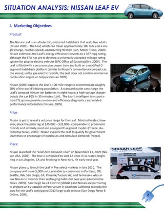 SITUATION ANALYSIS: NISSAN LEAF EV

 I. Marketing Objectives
 Product

 The Nissan Leaf is an all-electric, mid-sized hatchback that seats five adults
 (Nissan 2009). The Leaf, which can travel approximately 100 miles on a sin-
 gle charge, reaches speeds approaching 90 mph (Loh, Motor Trend, 2009).
 Nissan estimates the Leaf’s energy efficiency converts to a 367 mpg rating,
 although the EPA has yet to develop a universally accepted mileage rating
 system for plug-in electric vehicles (SPC Office of Sustainability, 2009). The
 Leaf is fitted with a zero emission power train and built on a modified C-
 segment hatchback platform (similar to Nissan’s conventional compact car,
 the Versa); unlike gas-electric hybrids, the Leaf does not contain an internal
 combustion engine or tailpipe (Nissan 2009).

 Nissan (2009) expects the Leaf’s 100-mile range to accommodate roughly
 70% of the world’s driving population. A standard outlet can charge the
 Leaf’s compact lithium-ion batteries in eight hours; a high-voltage charger
 boosts the car 80% in 30 minutes (Loh). The Leaf’s intelligent transporta-
 tion (IT) system provides on-demand efficiency diagnostics and related
 performance information (Nissan, 2009).

 Price

 Nissan is yet to reveal a set price range for the Leaf. Most estimates, how-
 ever, place the price tag at $25,000 – $33,000– comparable to prominent
 hybrids and similarly sized and equipped C-segment models (Treece, Au-
 tomotive News, 2009). Nissan expects the Leaf to qualify for government
 incentives to encourage EV purchases and stimulate demand (Treece).

 Place

 Nissan launched the “Leaf Zero Emission Tour” on November 13, 2009 (Nis-
 san USA, 2009). The tour is scheduled to visit 22 cities in 11 states, begin-
 ning in Los Angeles, CA and finishing in New York, NY early next year.

 Nissan plans to launch the Leaf in five select markets in late 2010. The
 company will make 5,000 units available to consumers in Portland, OR,
 Seattle, WA, San Diego, CA, Phoenix/Tucson, AZ, and Tennessee who al-
 low Nissan to monitor their recharging habits for two years (Automotive
 News, 2009). San Diego Gas & Electric (SDG&E) and Nissan are partnering
 to prepare an EV-capable infrastructure in Southern California to ready the
 area for the Leaf’s anticipated 2012 large-scale release (San Diego News 6
 Online, 2009).                                                                   2
 