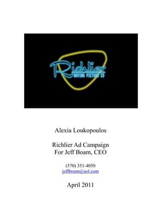 Alexia Loukopoulos<br />Richlier Ad Campaign<br />For Jeff Boam, CEO<br />(570) 351-4050<br />jeffboam@aol.com<br />April 2011<br />Founded in 2004 by award-winning filmmaker Jeff Boam, the Richlier Moving Picture Company serves to produce and consult upon quality story-driven motion pictures for the global film marketplace.In 2007, Richlier premiered its first property, the award-winning short comedy Charlie Chaplin’s Body, at the Cannes International Film Festival’s Short Film Corner. Its latest property is STILL, a micro-budget psychological thriller, partially supported by the School of Communication at American University in Washington, DC. The film was shot on hi-def and written/directed by DIY independent filmmaker Kylos Brannon.<br />Richlier has so specific demographic other than people who enjoy movies or entertainment. It is innovative and creative as well as personal and professional. Richlier is unique because it is run by a small number of people who take the time to do a great job. It is constantly hard at work even when everyone else is closed. If anything, Richlier promises to deliver great entertainment via small productions that are successful and fun to watch. Since day one this company has kept these same ideals as it has developed in hopes that one day, it can entertain millions of people. Customer comes first without a doubt because it is the “customer” that is watching the film. The logo itself promotes fun anytime with its neon lights like Las Vegas and the loose font representing how easy it is to get along with the company.<br />The strengths of this company come from behind the scenes where Mr. Boam does all the work. Hours upon hours are out into making these films, and that is one of the biggest things taken for granted with moving picture companies such as Richlier. <br />The weaknesses include not enough knowledge of the existence of the company, and dedicating the time toward it that it needs. It’s amazing how much time Richlier requires to function, and, with this not being the only job for Mr. Boam, things get tough.<br />There are many opportunities, however, for Richlier to become widely known. Upon discovery or maybe even a producer with a lot of money and faith, Richlier could be a famous company that makes films for the big screen.<br />Threats Richlier face are not clear, at least for the moment because the company is not widely known. It is hard to tell what threats pose problems for Richlier at this time.<br />Communications Infrastructure<br />There are only a handful of people working for Richlier, but a small, talented staff is enough to get things done. The CEO, Jeff Boam does most of the work, and gives tasks to other employees when he can’t accomplish them. Jeff pays for most out of his pocket, and would get reimbursed from the company he makes the films for. Budget for advertising is limited to about $2500.<br />Goals<br />Richlier is launching communication efforts because with two productions on the way, word needs to spread faster since the first production received an award and is not widely recognized by the general public. Richlier wants people to recognize the name, and trust it. <br />Target/ Target Audience<br />Our audience has all the power in weather we are popular or not. Brand recognition and familiarity are very important. We can tell them over and over how good we are, but actions speak louder than words and we would rather, and have the capability, of showing rather than telling. <br />Our target audience is men and women, ages 18-49. If we achieve the attention of this demographic, we will easily catch the attention of everyone else. Their like in us would be a huge help in our ad campaign.<br />Research<br />First, we need to know if we can attract an audience without making it to the big screen. We can have free screenings of our finished production to get a feel of what people like, and advertise our upcoming productions along with the company name so they can attach our brand to the movie instead of just enjoying the movie.<br />Message<br />Richlier produces full length films for entertainment.<br />Problem<br />Time and money are an issue, soon to be fixed. Meanwhile the company is not widely known so we want to blow up in advertising before the next production goes viral.<br />Solution <br />This ad campaign.<br />Action<br />By developing a great ad campaign not time-sensitive, we can run it more than once and rate its effectiveness on the popularity of our movies.<br />Spokespeople<br />Jeff Boam, CEO of Richlier.<br />The best messengers to reach our target audience are digital media (TV and internet) and our actual target audience themselves. We have an advantage where the social mediums we work with are same mediums we use to promote ourselves.<br />Newshooks<br />The newshooks are teasers for now of new movies. Trailers like commercials that spark interest in the minds of our viewers. Social networking is important (Facebook and blog-heavy website) as is print (film launch postcards, etc.) but there are new creative avenues that we are particularly interested in: experimental multimedia marketing.<br />News Media <br />This part would be focused more on non-traditional media and the Internet, but if time permits, a quick news release explaining a little about the next production wouldn’t hurt.<br />We would pitch an exclusive release of our next production just like it was going to theaters.<br />Deliverables/ Collateral/ Event<br />In making the company more well-known, and keeping our time or lack there of in mind when it comes to reporters, we will have in company meetings about our website and blog. We can also do a news release, and temporarily hired someone to create a moving logo for us. We plan on using another non-traditional media source, in which case reporters can talk about it, not to us.<br />We shall offer personal attention to each reporter in the matter, since only our advertising agent is Alexia Loukopoulos.<br />Additional Deliverables<br />The fact that we will not speak with reporters from news stations or magazines will pique their interest and help make our case because we will keep showing them good things are coming, we will not have to tell them. Any information released also would hopefully be at our discretion. <br />Track Coverage<br />Ticket sales or youtube hits as of right now are the only way to track our media hits. This will remain this way for a very long time, it will only grow in intensity if we do everything right.<br />Evaluation<br />We will evaluate our efforts in company meetings and through sales. Tracking popularity on twitter, facebook and youtube is also simple, so checking in on how we’re doing will only be a click away. The more hits we get and the more times our name is mentioned, the more effective our advertising is paying off.<br />Creative brief Outline<br />Demographic: Men and women 24-54<br />Where are we in the minds of the audience? The back.<br />As a new company, doing advertising for the first time, we want to do a phenomenal job so next time, our audience will identify us quickly.<br />Where are our competitors? Subliminal.<br />They can be large or small, but not threatening to the point of putting Richlier out of business.<br />Where do we want to be? Extremely evident.<br />We want our demographic to look forward to our next production.<br />What is our promise? Entertainment; movies.<br />What is our supporting evidence? One finished product, which won an award, and two on the way.<br />What is the tone of voice for the ad? Lively, busy, fun, loud.<br />I. Goals<br />By conducting outreach to the media, we want Richlier to be extremely evident in the minds of our audience.  We want the name of the production company to be as popular as the movies they produce. For example, when a movie comes out from Richlier, the product itself would of course have the name of the company in the credits, but like some other big name companies out there, we want the audience to know who did it before our name even appears on the screen,<br />Out goals are long term, as it is hard to calculate them, but knowing they will get stronger over time. The “deadline” for our goal is indefinable. Measuring success is not really something we can ask for, only something we can observe. Such as posts on popular social media websites, word of mouth, blogs, etc. Then we may estimate our impact on the public. Obviously, sitting back and watching is not what Richlier is going to be doing. While warming up to people, the company will simultaneously stay close with fans through several mediums of the Internet, interacting on almost a daily basis. Richlier’s popularity will grow each year.<br />II. Our Audiences <br />People we currently reach are friends and family of employees, and a small number of fans due to the first movie the company published. In reaching more people, our demographic is males and females, 24 to 54 primarily. We are starting in the hometown of the company itself, northeastern Pennsylvania. In the future, after we are a hot topic in this area, naturally we will expand to the whole east coast, then the rest of the United States, then hopefully the rest of the world. <br />For starters, our audience is pretty broad, but not out of the question considering what we do. <br />We want our product to one day appear in movie theaters, and people in out demographic would want to go see it, and bring friends and family they may even be out of our demographic to see it with them. More than once would be amazing also. But in being more specific, our movies are written and filmed more for the age range we stated before.<br />In reaching this audience, the way we would go about shooting scenes, writing dialogue, and casting members has a lot to do with it also. Whatever genre we produce, we need it to be up to date on the style and lingo of out age range today so that we immediately attract them with movie trailers just like the ones done by major companies in LA and NY.<br />III. Messages <br />The key points we would like to communicate to the media would be that even though there are numerous businesses and agencies doing the same exact thing we are, Richlier is more personal than everyone else. We do the same work, but are on a scale closer to that of the public, so they feel they can communicate with us and give us feedback. We don’t want to seem like the incredibly conceited, untouchable company that is way above everyone. We are friendly and professional. Our audience should know that we work for THEM and any/ all comments are appreciated, weather positive or negative. They should feel a part of our work because in reality, without them we’d have no work.<br />The company’s motto is “Always on the eve of something big” and we want out fans to be there every time.<br /> <br />IV. Media Tactics<br />Internet<br />Richlier will begin advertising over the Internet because it is fast, easy, free and effective.  Through sites such as twitter, Fabecook, blog pages, YouTube etc, the company can easily get the word out of upcoming productions, progress, behind the scenes podcasts, etc.<br />STRENGHTS: interaction one on one with our audience, quick updates, easy publication of our work<br />WEAKNESSES: cyber bullies, slow connections, spam<br />TV<br />In addition, using the digital airwaves of television channels will help increase publicity for new products. Just as you would see a movie trailer or commercial for one coming soon, we would do the same thing. Each movie would get anywhere between 1 or 3 different commercials, and would be aired like any other movie, including our contact information at the end in regards to the internet sites we have already/ will set up.<br />STRENGHTS: similar interest, visual aspect, inexpensive production costs<br />WEAKNESSES: TVO, no viewers, wrong channels/times, competition<br />Outdoor Ads<br />A little farther down the road, when our name gets a little more attention, we want to have a unique outdoor ad new to the public, something that stands out and no one has seen before. This way, there will already be hype about Richlier but when they see this, it will be a reminder as well as an attention getter. <br />STRENGHTS: attention getter, unique, newsworthy<br />WEAKNESSES: offensive, destruction via weather<br />V. Budget<br />The budget for this ad campaign is $2500, and because we are using many free sources over the Internet to connect with fans, we are able to use the money on TV ads and more creative outdoor tactics.<br />Ad TypeMedia OutletAd SizeCost Per RunFrequencyCampaign ScheduleTotalInternetFacebookYouTubeTwitterBlogsvaries  $0Daily, more when new material is near Strong in the first year, and continuously for as long as possible $0TVComcast30 second spots$24About 2 x per year,5x per week3 weeks per run (6 weeks total throughout year)$1440OutdoorCreativeLife-size$10001x per year6 months$1000<br />              TOTAL SPEND:  $2440            <br />Production Costs<br />This is in our favor because we are producers, so production would only cost us anything extra we would need. The time is our, the space/ studio is ours, the cameras and crew is ours, the footage is ours. This will cost a maximum of about $100 per commercial, most of the time less. <br />Finding Out Rates<br />We found out the cost for 30-second commercials for cable TV through Comcast; which is where we would advertise movie trailers. They are listed above and the total cost is estimated. As for the outdoor advertising, it is a rough estimate because there are many factors and different things to consider when deciding how much it will cost.<br />VI. Media List <br />We will dominantly use Facebook and Twitter to get through to our audience, and also use Comcast for movie releases and exclusive trailers. Specifically Bravo and Spike. There we believe the majority of our target demographic will be. Our third tactic will be in downtown Scranton, where most of the population will notice, and so commuters can talk about it to those living outside of the area. <br />Our site is not in Scranton, but by reaching out to the more heavily populated areas near surrounding cities, and us we can achieve word of mouth advertising on levels exceeding our expectations.<br />VII. Evaluation<br />We will easily be able to monitor sales/success by ticket sales and Internet views/clicks.  <br />