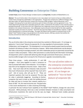 Building Consensus on Enterprise Video
By Kevin Towes, Senior Product Manager at Adobe Systems and Greg Pulier, President of MediaPlatform, Inc.

Abstract: The use of online video in the enterprise is not a new subject, but it seems to have an endless ability to
create friction amongst key stakeholders in the organization. Though every company has a different dialogue under
way about video, the typical discussion involves line of business (LOB) managers, media professionals, and IT
managers. Each group has its own distinct and serious point of view on the topic, and true agreement is rare. The
media department generally favors expanded capacity for video, as demand for the medium in the corporate space is
growing dramatically. At the same time, the IT department has a legitimate concern that more video use will create
problems in the network infrastructure. And, LOB people may be reluctant to foot the bill for the video capability,
especially if quality and reach are uncertain. This three-way tug of war begins to look different, however, in light of
recent developments in multicast technology. This paper will explore how the advent of multicast fusion on the
Adobe® Flash® Platform brings a new perspective to this familiar dynamic, offering a solution that satisfies the
business and technical needs of each stakeholder group.

Introduction

The use of online video in the enterprise environment has reached an inflection point. It’s no longer an
optional or “nice to have” feature of corporate life. It’s a key ingredient of communication, training,
collaboration, and management. This development is not necessarily viewed as good news by everyone
involved in the delivery of video in the enterprise, however. While media professionals may be pleased
that video is becoming increasingly prevalent, two other stakeholder groups are potentially stressed by the
increase in video consumption. Video is often perceived as a costly hassle by the Information Technology
(IT) department, which is tasked with delivering video through constrained infrastructure, and line-of-
business (LOB) managers who must pay for the infrastructure upgrades necessitated by video.

These three groups – media professionals, IT, and LOB
managers – must come together to reach a consensus on The use of online video in
how to proceed with video in the enterprise. It is no longer a the enterprise environment
topic that can be relegated to futuristic visions. Video is here
now. How much video will the enterprise really consume? has reached an inflection
How much infrastructure will be required? How much will it
                                                                 point. It’s no longer an
cost? And of course, who will pay for it? These are
important questions that must be answered. The price tag optional or “nice to have”
for video is potentially staggering: According to Gartner,
companies that want to keep up with the building demand
                                                                 feature of corporate life.
for video will have to increase their network capacity by a
factor of 100!1 Yet, this need not be the case. The good news
is that recent developments in video streaming technology,
in particular the new multicast fusion capability on the Adobe® Flash® Platform, changes the rules of this
discussion. While previously, there was a clear correlation between increases in video consumption and
infrastructure investment, this need not be the case any longer. Multicast fusion enables pervasive


1
 Steinert-Threlkeld, Tom – “Video Will Require 100X Boost to Corporate Nets, Gartner Says” – Securities Technology
Monitor, 17 November, 2010


                                                       Page 1
 