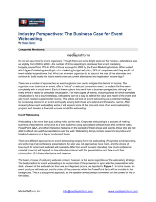 Industry Perspectives: The Business Case for Event
Webcasting
By Hugh Taylor


Companies Mentioned:



It’s not an easy time for event organizers. Though there are some bright spots on the horizon—attendance was
up slightly from 2008 to 2009—the number of firms expecting to decrease their event marketing
budgets jumped from 15% to 25% of those surveyed in 2009 by the Event Marketing Institute. When asked
which type of marketing would get cut in marketing budget reduction, 54% of companies said they would cut
event-related expenditures first. What can an event organizer do to staunch the loss of live attendees and
continue to build loyalty for future events even as current attendance and registration income lags?

There are a number of approaches an event organizer can use to mitigate this decline in income. The
organizers can downsize an event, offer a “virtual” or webcast companion event, or replace the live event
completely with a virtual event. Each of these options has merit from a business perspective, although not
every event is ready for complete virtualization. For many types of events, including those for which complete
virtualization is not a sound strategy, webcasting can be a way to extend the value and reach of the event and
add much needed supplemental income. This article will look at event webcasting as a potential strategy
for increasing interest in an event and loyalty among both those who attend and thosewho cannot. After
reviewing how event webcasting works, I will explore some of the pros and cons of an event webcasting
program and develop a financial success model for webcasting.

Event Webcasting

Webcasting is far more than just putting video on the web. Corporate webcasting is a process of making
business presentations come alive to a web audience using specialized software tools that combine video,
PowerPoint, Q&A, and other interactive features. In the context of trade shows and events, those who are not
able to attend can watch presentations over the web. Webcasting brings remote viewers to keynotes and
breakout sessions on a live or on-demand basis.

There are different approaches to event webcasting ranging from live webcasting of keynotes to full recording
and archiving of all conference presentations for later use. All approaches have merit, and the choice of
how much to record and webcast will invariably differ from event to event. Deciding how much conference
material to record will depend on how attendees interact with the presentations and how much their
consumption of it drives attendance and revenue.

The basic process of capturing webcast content, however, is the same regardless of the webcasting strategy.
The best practice for event webcasting is to record video of the presenter in sync with the presentation slide
deck. Viewers of the webcast can then see an integrated picture, as depicted in Figure 1. In some cases, an
event producer will webcast just the video of the presenter while the PowerPoint deck will be invisible in the
background. This is a suboptimal approach, as the speaker almost always comments on the content of his or
her slides.




MediaPlatform, Inc.                       info@mediaplatform.com                    www.mediaplatform.com
 