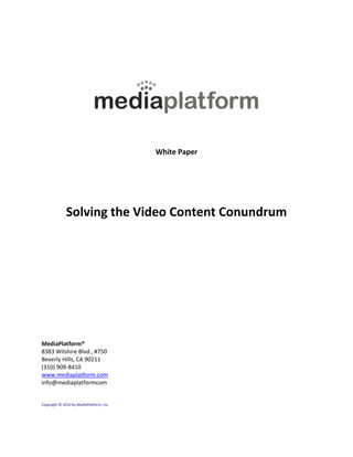 White Paper




              Solving the Video Content Conundrum




MediaPlatform®
8383 Wilshire Blvd., #750
Beverly Hills, CA 90211
(310) 909-8410
www.mediaplatform.com
info@mediaplatformcom


Copyright © 2010 by MediaPlatform, Inc.
 