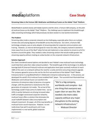  
                                                                                  Case Study
 
Streaming Video in the Fortune 500: WebCaster and Multicast Fusion on the Adobe® Flash® Platform 
 
MediaPlatform worked closely with Adobe Systems and the client, a Fortune 500 company, on the pilot 
of multicast fusion on the Adobe® Flash® Platform.  The challenge was to implement this breakthrough 
video streaming technology which had previously not been tested in a real world environment.   
 
The Problem                                                                                      
Streaming video inside a corporate network can be challenging, especially when there are multiple 
remote sites and varying degrees of bandwidth across the enterprise.  Our client, a Fortune 500 
technology company, was an early adopter of streaming video for corporate communications and 
training.  However, as internal demand grew for more live video, the company realized it wanted to 
move away from its use of the Real® video format and implement a new solution to stream to all of its 
locations around the globe. They needed a video streaming solution that would enable greater live 
streaming capacity without creating an undue burden on the corporate network infrastructure. 
 
Solution Approach 
Our client considered several options and decided to see if Adobe’s new multicast fusion technology 
could help them solve their video network problem.  The breakthrough of this technology is its ability to 
leverage both IP (Internet Protocol) multicast and application‐level (peer‐assisted) multicast to reach 
100% of the users on a network without the need for a costly and time‐consuming network upgrade.  
The company agreed to serve as the site for the first real world test of the Adobe® Flash® Media 
Enterprise Server 4 using MediaPlatform’s WebCaster enterprise webcasting tool.   In the process, we 
developed the world’s first multicast fusion enabled Flash® player.  The successful test illustrated how 
WebCaster and multicast fusion can transform the 
economics of enterprise video to become a true game           “We’re a big company, 
changer, with the potential to revolutionize the next         worldwide and complex – but 
generation of corporate rich media.  The arrival of this 
                                                              one thing that everyone was 
technology couldn’t have come at a better time.  Just as 
shifts in worker behaviors are driving increased video        super clear on was this: We 
traffic on budget‐constrained corporate networks,             needed a lot more video 
multicast fusion offers a solution that eliminates the        capacity without any major 
usual tradeoffs between video consumption and 
network investment. On paper, all of the new benefits of 
                                                              disruptions to the existing 
multicast fusion sound impressive.  However, no one           network infrastructure.” 
really knew how well it would work until it was                   ‐ Webcast Director 
implemented in a real‐world, global corporate 
environment.   


1 | P a g e                                                               mediaplatform.com 
 
 
