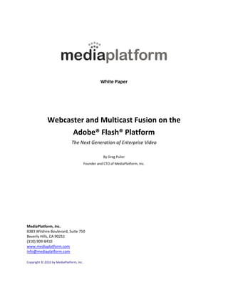  
                                                           
                                                           




                                                                                  
                                                           
                                                           
                                                           
                                                 White Paper 
                                                           
                                                           
                                                           
                                                           
                                                           
                                                           

              Webcaster and Multicast Fusion on the  
                    Adobe® Flash® Platform  
                               The Next Generation of Enterprise Video 
                                                           
                                                   By Greg Pulier 
                                       Founder and CTO of MediaPlatform, Inc. 
                                                           
 
 
 
 
 
 
 
MediaPlatform, Inc. 
8383 Wilshire Boulevard, Suite 750 
Beverly Hills, CA 90211 
(310) 909‐8410 
www.mediaplatform.com 
info@mediaplatform.com 
 
Copyright © 2010 by MediaPlatform, Inc. 
 