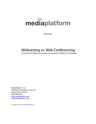 White Paper




                Webcasting vs. Web Conferencing
                Sorting Out the Di erences between Two Related but Di erent Technologies




MediaPlatform®, Inc.
8383 Wilshire Boulevard, Suite 750
Beverly Hills, CA 90211
(310) 909-8410
www.mediaplatform.com
info@mediaplatform.com


Copyright © 2010 by MediaPlatform, Inc.
 