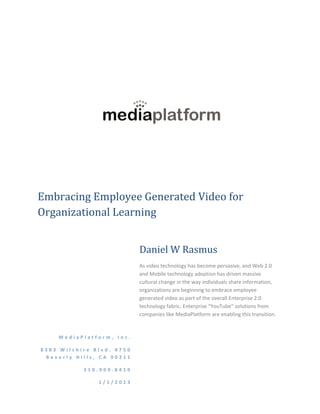 Embracing Employee Generated Video for
Organizational Learning


                           Daniel W Rasmus
                           As video technology has become pervasive, and Web 2.0
                           and Mobile technology adoption has driven massive
                           cultural change in the way individuals share information,
                           organizations are beginning to embrace employee
                           generated video as part of the overall Enterprise 2.0
                           technology fabric. Enterprise “YouTube” solutions from
                           companies like MediaPlatform are enabling this transition.


    MediaPlatform, Inc.

8383 Wilshire Blvd. #750
 Beverly Hills, CA 90211

           310.909.8410

               1/1/2013
 