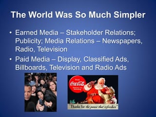 The World Was So Much Simpler 
•Earned Media – Stakeholder Relations; Publicity; Media Relations – Newspapers, Radio, Television 
•Paid Media – Display, Classified Ads, Billboards, Television and Radio Ads  