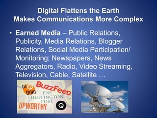Digital Flattens the Earth Makes Communications More Complex 
•Earned Media – Public Relations, Publicity, Media Relations, Blogger Relations, Social Media Participation/ Monitoring; Newspapers, News Aggregators, Radio, Video Streaming, Television, Cable, Satellite …  