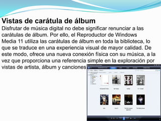Vistas de carátula de álbumDisfrutar de música digital no debe significar renunciar a las carátulas de álbum. Por ello, el Reproductor de Windows Media 11 utiliza las carátulas de álbum en toda la biblioteca, lo que se traduce en una experiencia visual de mayor calidad. De este modo, ofrece una nueva conexión física con su música, a la vez que proporciona una referencia simple en la exploración por vistas de artista, álbum y canciones.