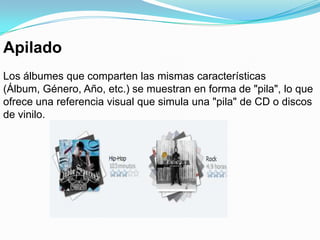 ApiladoLos álbumes que comparten las mismas características (Álbum, Género, Año, etc.) se muestran en forma de "pila", lo que ofrece una referencia visual que simula una "pila" de CD o discos de vinilo.