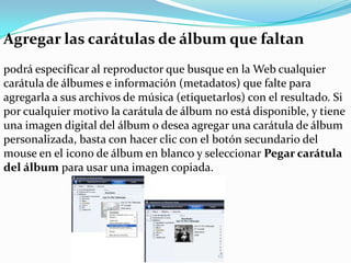 Agregar las carátulas de álbum que faltanpodrá especificar al reproductor que busque en la Web cualquier carátula de álbumes e información (metadatos) que falte para agregarla a sus archivos de música (etiquetarlos) con el resultado. Si por cualquier motivo la carátula de álbum no está disponible, y tiene una imagen digital del álbum o desea agregar una carátula de álbum personalizada, basta con hacer clic con el botón secundario del mouse en el icono de álbum en blanco y seleccionar Pegar carátula del álbum para usar una imagen copiada.