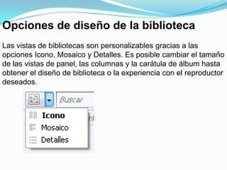 Opciones de diseño de la bibliotecaLas vistas de bibliotecas son personalizables gracias a las opciones Icono, Mosaico y Detalles. Es posible cambiar el tamaño de las vistas de panel, las columnas y la carátula de álbum hasta obtener el diseño de biblioteca o la experiencia con el reproductor deseados.