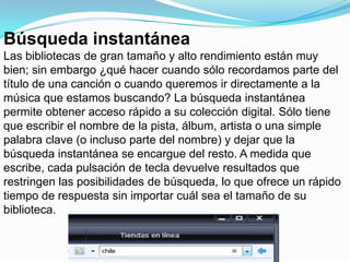 Búsqueda instantáneaLas bibliotecas de gran tamaño y alto rendimiento están muy bien; sin embargo ¿qué hacer cuando sólo recordamos parte del título de una canción o cuando queremos ir directamente a la música que estamos buscando? La búsqueda instantánea permite obtener acceso rápido a su colección digital. Sólo tiene que escribir el nombre de la pista, álbum, artista o una simple palabra clave (o incluso parte del nombre) y dejar que la búsqueda instantánea se encargue del resto. A medida que escribe, cada pulsación de tecla devuelve resultados que restringen las posibilidades de búsqueda, lo que ofrece un rápido tiempo de respuesta sin importar cuál sea el tamaño de su biblioteca.