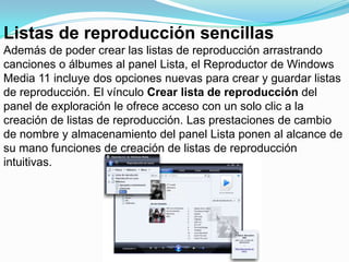 Listas de reproducción sencillasAdemás de poder crear las listas de reproducción arrastrando canciones o álbumes al panel Lista, el Reproductor de Windows Media 11 incluye dos opciones nuevas para crear y guardar listas de reproducción. El vínculo Crear lista de reproducción del panel de exploración le ofrece acceso con un solo clic a la creación de listas de reproducción. Las prestaciones de cambio de nombre y almacenamiento del panel Lista ponen al alcance de su mano funciones de creación de listas de reproducción intuitivas.